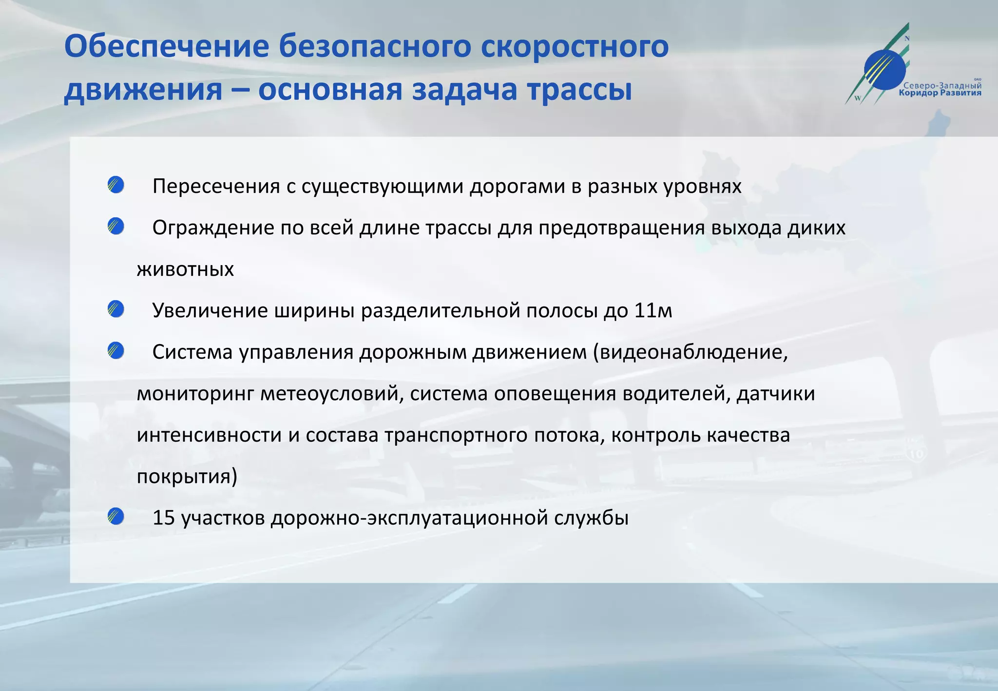 Обеспечение безопасного скоростного
движения – основная задача трассы
Пересечения с существующими дорогами в разных уровнях
Ограждение по всей длине трассы для предотвращения выхода диких
животных
Увеличение ширины разделительной полосы до 11м
Система управления дорожным движением (видеонаблюдение,
мониторинг метеоусловий, система оповещения водителей, датчики
интенсивности и состава транспортного потока, контроль качества
покрытия)
15 участков дорожно-эксплуатационной службы
 