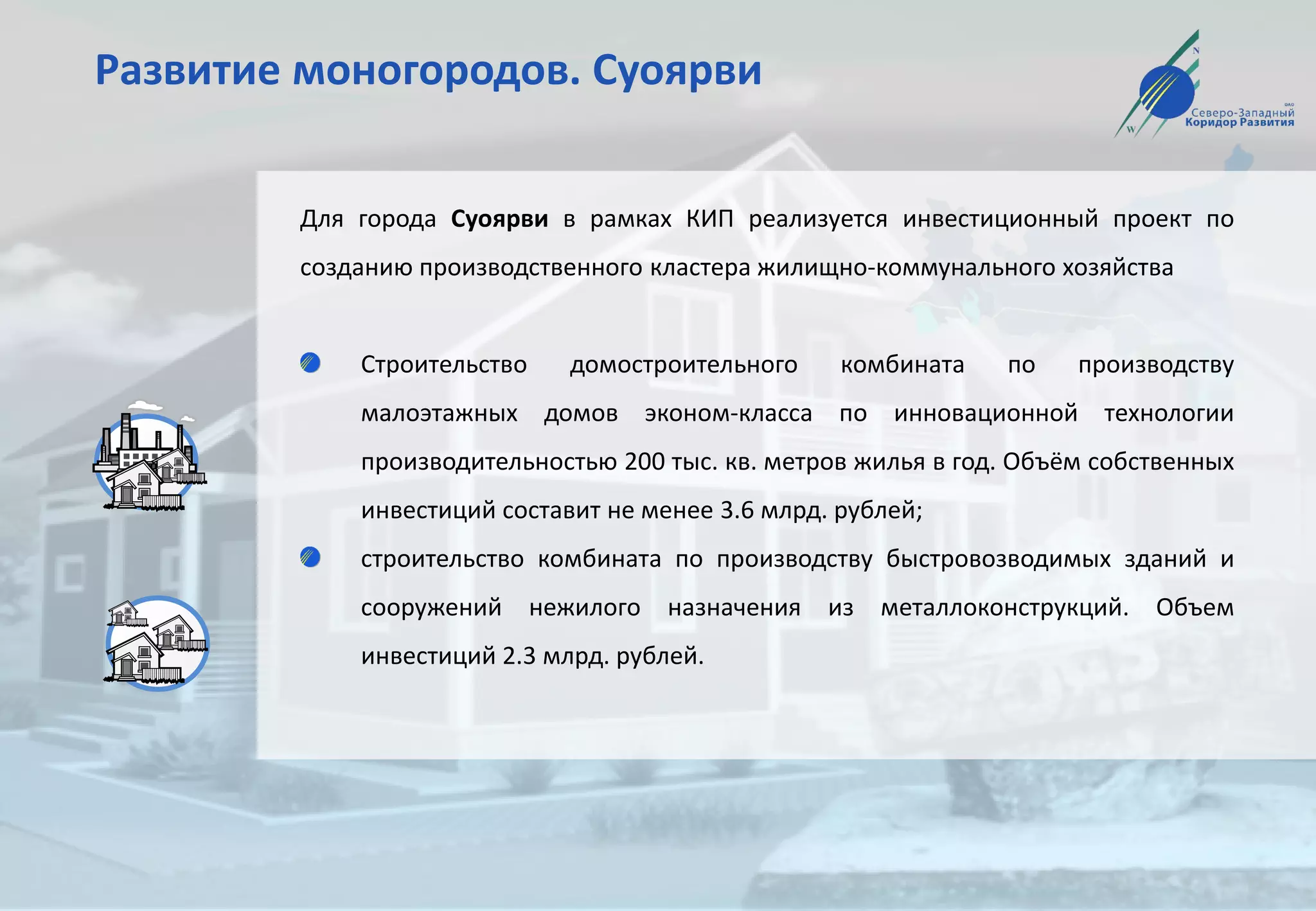Развитие моногородов. Суоярви
Для города Суоярви в рамках КИП реализуется инвестиционный проект по
созданию производственного кластера жилищно-коммунального хозяйства
Строительство домостроительного комбината по производству
малоэтажных домов эконом-класса по инновационной технологии
производительностью 200 тыс. кв. метров жилья в год. Объём собственных
инвестиций составит не менее 3.6 млрд. рублей;
строительство комбината по производству быстровозводимых зданий и
сооружений нежилого назначения из металлоконструкций. Объем
инвестиций 2.3 млрд. рублей.
 