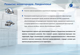 Развитие моногородов. Лахденпохья
Участие в финансировании и строительств перехода в п.Сювяоро
Реализуется инвестиционный проект по созданию развитой инфраструктуры
управления движением грузов, включая собственно систему управления,
обеспечивающую интермодальную перевозку грузов, таможенные терминалы со
складами временного и ответственного хранения, современный транспортный
парк, включая автобусы, прочие обеспечивающие службы.
Инвестиционные проекты для моногородов Суоярви и Лахденпохья выстроены как
проекты кластерного развития. Они позволят развить транзитную функцию этих
территорий, будут способствовать развитию предпринимательства и обеспечивать
занятость местного населения, обеспечат диверсификацию, создадут условия для
притока ресурсов развития на эти территории.
 