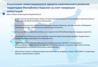 Реализация инвестиционного проекта комплексного развития
территории Республики Карелия за счет «якорных»
инвестиций
Цель и объект инвестиционной деятельности
• «Строительство автомагистрали «Онега» (от финляндской границы до Петрозаводска и далее до границ с
Ленинградской областью (Хийтола, Вознесенье);
• Участие в строительстве пограничного перехода Сювяоро-Париккала для обеспечения необходимых
режимов движения с увеличением их пропускной способности;
• «Создание интегрированной системы связи первого этапа (Республика Карелия) коридора развития»;
• Реализация сопутствующих инвестиционных проектов в двух моногородах Карелии: Лахденпохья и
Суоярви (возможно расширить по согласованию);
• Содействие в реконструкции действующего международного аэропорта «Петрозаводск»,
обеспечивающего эффективную интеграцию республики Карелия и соседних территорий в систему
международных и внутренних российских авиаперевозок;
• Обеспечение связью и информатизация всех компонентов, входящих в проект ОАО «СЗКР» по территории
Карелии, примыкающих к дороге
 