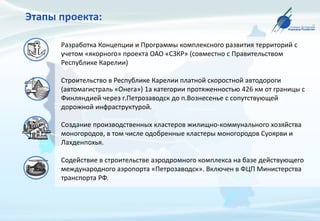 Этапы проекта:
Разработка Концепции и Программы комплексного развития территорий с
учетом «якорного» проекта ОАО «СЗКР» (совместно с Правительством
Республике Карелии)
Строительство в Республике Карелии платной скоростной автодороги
(автомагистраль «Онега») 1а категории протяженностью 426 км от границы с
Финляндией через г.Петрозаводск до п.Вознесенье с сопутствующей
дорожной инфраструктурой.
Создание производственных кластеров жилищно-коммунального хозяйства
моногородов, в том числе одобренные кластеры моногородов Суоярви и
Лахденпохья.
Содействие в строительстве аэродромного комплекса на базе действующего
международного аэропорта «Петрозаводск». Включен в ФЦП Министерства
транспорта РФ.
 