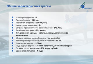 Общая характеристика трассы
Категория дороги – 1А
Протяжённость – 426 км;
Расчётная скорость – 150 км/час;
Число полос движения – 4;
Ширина проезжей части одной полосы – 2*3.75м;
Расчётные нагрузки – 22т на ось;
Тип дорожной одежды – капитальное цементобетонное
монолитное;
Ширина разделительной полосы – не менее 6м
Транспортные развязки в разных уровнях – 10 шт.
Количество мостов – 123 шт.
Подъездные дороги – 35 км II категории, 30 км III категории
Стоимость строительства – 236 млрд. рублей.
Сроки строительства – 4 года
 
