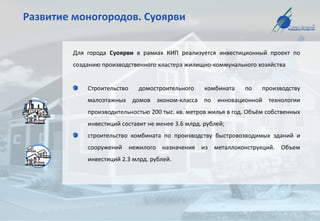 Развитие моногородов. Суоярви
Для города Суоярви в рамках КИП реализуется инвестиционный проект по
созданию производственного кластера жилищно-коммунального хозяйства
Строительство домостроительного комбината по производству
малоэтажных домов эконом-класса по инновационной технологии
производительностью 200 тыс. кв. метров жилья в год. Объём собственных
инвестиций составит не менее 3.6 млрд. рублей;
строительство комбината по производству быстровозводимых зданий и
сооружений нежилого назначения из металлоконструкций. Объем
инвестиций 2.3 млрд. рублей.
 