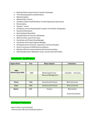  BookingTicketsrequestof exit/vacationemployees
 Time Card preparationandAttendance.
 Maintainingfiles.
 Medical Cards / Claims
 Accidents,Death,Health&Safety,FirstAid,Appraisals,IqamaIssues.
 RenewIqama.
 Passport- renew.
 Emergency,Annual,Rejoiningaftervacation,Termination,Resignation.
 DocumentAttestation.
 NewEmployee Requisition.
 Demobilizationof resources,Manpower.
 GOSI form10 in case of site injury.
 Coordinate withProjectCampManager
 Coordinate withProjectLogisticsManager
 Get Signature fromForeman,Supervisor,Technician &Labors
 Assistinresolutionof differencesorproblems.
 Maintaineffectivecommunicationswithall teammembers.
 DailyStandbyreport,Manpowerissues,new arrivalsconfirmation.
Educational Qualifications
Degree Name Year Major Subjects Institutions
MBA
(Marketing& HRM) 2009 Marketing& Human Jalandhar University
Resource Management
B.Com 2006 Accountsand Finance BiharUniversity
I.Com 2002 Accountsand Finance BiharUniversity
Metric 1995 Science BiharSchool
ExaminationBoard
Software Proficiency
Expertinbasic use of computer
Internetsavvy,MS-Excel andOracle Systems
 