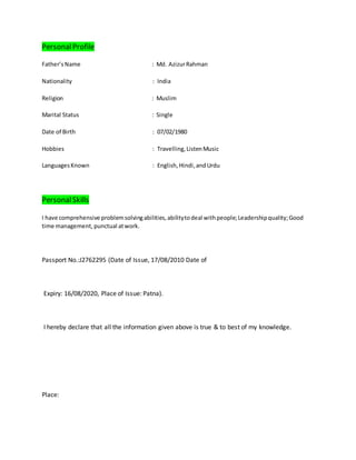PersonalProfile
Father’sName : Md. AzizurRahman
Nationality : India
Religion : Muslim
Marital Status : Single
Date of Birth : 07/02/1980
Hobbies : Travelling,ListenMusic
LanguagesKnown : English,Hindi,andUrdu
PersonalSkills
I have comprehensive problemsolvingabilities,abilitytodeal withpeople;Leadershipquality;Good
time management, punctual atwork.
Passport No.:J2762295 (Date of Issue, 17/08/2010 Date of
Expiry: 16/08/2020, Place of Issue: Patna).
I hereby declare that all the information given above is true & to best of my knowledge.
Place:
 