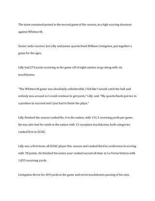 The team remained poised in the second game of the season, in a high-scoring shootout
against Whitworth.
Senior wide receiver Jon Lilly and junior quarterback William Livingston, put together a
game for the ages.
Lilly had 274 yards receiving in the game off of eight catches to go along with six
touchdowns.
“The Whitworth game was absolutely unbelievable. I felt like I would catch the ball and
nobody was around so I could continue to get yards,” Lilly said. “My quarterbacks put me in
a position to succeed and I just had to finish the plays.”
Lilly finished the season ranked No. 4 in the nation, with 131.3 receiving yards per game.
He was also tied for ninth in the nation with 13 reception touchdowns, both categories
ranked first in SCIAC.
Lilly was a first-team all SCIAC player this season and ranked third in conference in scoring
with 78 points. He finished his senior year ranked second all-time in La Verne history with
1,855 receiving yards.
Livingston threw for 469 yards in the game and seven touchdowns passing of his own.
 