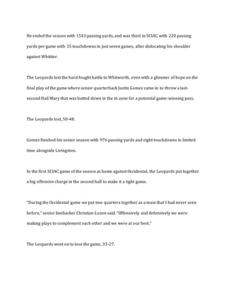 He ended the season with 1543 passing yards, and was third in SCIAC with 220 passing
yards per game with 15 touchdowns in just seven games, after dislocating his shoulder
against Whittier.
The Leopards lost the hard fought battle to Whitworth, even with a glimmer of hope on the
final play of the game where senior quarterback Justin Gomez came in to throw a last-
second Hail Mary that was batted down in the in zone for a potential game-winning pass.
The Leopards lost, 50-48.
Gomez finished his senior season with 976 passing yards and eight touchdowns in limited
time alongside Livingston.
In the first SCIAC game of the season at home against Occidental, the Leopards put together
a big offensive charge in the second half to make it a tight game.
“During the Occidental game we put two quarters together as a team that I had never seen
before,” senior linebacker Christian Lozon said. “Offensively and defensively we were
making plays to complement each other and we were at our best.”
The Leopards went on to lose the game, 33-27.
 
