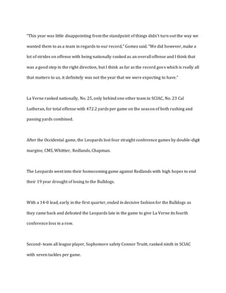 “This year was little disappointing from the standpoint of things didn't turn out the way we
wanted them to as a team in regards to our record,” Gomez said. “We did however, make a
lot of strides on offense with being nationally ranked as an overall offense and I think that
was a good step in the right direction, but I think as far as the record goes which is really all
that matters to us, it definitely was not the year that we were expecting to have.”
La Verne ranked nationally, No. 25, only behind one other team in SCIAC, No. 23 Cal
Lutheran, for total offense with 472.2 yards per game on the season of both rushing and
passing yards combined.
After the Occidental game, the Leopards lost four straight conference games by double-digit
margins; CMS, Whittier, Redlands, Chapman.
The Leopards went into their homecoming game against Redlands with high hopes to end
their 19 year drought of losing to the Bulldogs.
With a 14-0 lead, early in the first quarter, ended in decisive fashion for the Bulldogs as
they came back and defeated the Leopards late in the game to give La Verne its fourth
conference loss in a row.
Second- team all league player, Sophomore safety Connor Truitt, ranked ninth in SCIAC
with seven tackles per game.
 