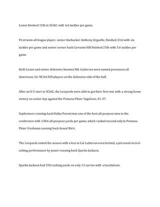 Lozon finished 15th in SCIAC with 6.6 tackles per game.
First-team all league player, senior linebacker Anthony Arguello, finished 21st with six
tackles per game and senior corner back Carvante Hill finished 25th with 5.6 tackles per
game.
Both Lozon and senior defensive linemen Nik Gutierrez were named preseason all
Americans, for NCAA DIII players on the defensive side of the ball.
After an 0-5 start in SCIAC, the Leopards were able to get their first win with a strong home
victory on senior day against the Pomona Pitzer Sagehens, 41-37.
Sophomore running back Dallas Parent was one of the best all-purpose men in the
conference with 138.6 all-purpose yards per game, which ranked second only to Pomona
Pitzer freshman running back Asseal Birir.
The Leopards ended the season with a loss to Cal Lutheran even behind, a personal record-
setting performance by junior running back Sparks-Jackson.
Sparks-Jackson had 250 rushing yards on only 13 carries with a touchdown.
 