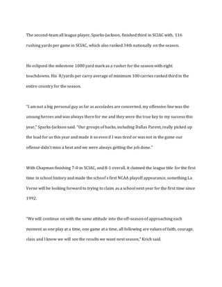 The second-team all league player, Sparks-Jackson, finished third in SCIAC with, 116
rushing yards per game in SCIAC, which also ranked 34th nationally on the season.
He eclipsed the milestone 1000 yard mark as a rusher for the season with eight
touchdowns. His 8/yards per carry average of minimum 100 carries ranked third in the
entire country for the season.
“I am not a big personal guy as far as accolades are concerned, my offensive line was the
unsung heroes and was always there for me and they were the true key to my success this
year,” Sparks-Jackson said. “Our groups of backs, including Dallas Parent, really picked up
the load for us this year and made it so even if I was tired or was not in the game our
offense didn't miss a beat and we were always getting the job done.”
With Chapman finishing 7-0 in SCIAC, and 8-1 overall, it claimed the league title for the first
time in school history and made the school's first NCAA playoff appearance, something La
Verne will be looking forward to trying to claim as a school next year for the first time since
1992.
“We will continue on with the same attitude into the off-season of approaching each
moment as one play at a time, one game at a time, all following are values of faith, courage,
class and I know we will see the results we want next season,” Krich said.
 