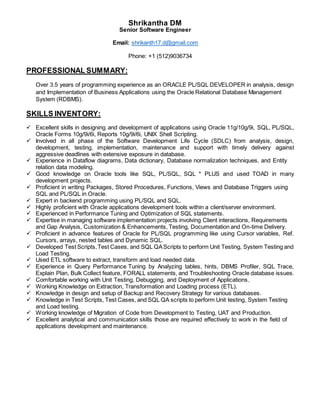 Shrikantha DM
Senior Software Engineer
Email: shrikanth17.d@gmail.com
Phone: +1 (512)9036734
PROFESSIONAL SUMMARY:
Over 3.5 years of programming experience as an ORACLE PL/SQL DEVELOPER in analysis, design
and Implementation of Business Applications using the Oracle Relational Database Management
System (RDBMS).
SKILLS INVENTORY:
 Excellent skills in designing and development of applications using Oracle 11g/10g/9i, SQL, PL/SQL,
Oracle Forms 10g/9i/6i, Reports 10g/9i/6i, UNIX Shell Scripting.
 Involved in all phase of the Software Development Life Cycle (SDLC) from analysis, design,
development, testing, implementation, maintenance and support with timely delivery against
aggressive deadlines with extensive exposure in database.
 Experience in Dataflow diagrams, Data dictionary, Database normalization techniques, and Entity
relation data modeling.
 Good knowledge on Oracle tools like SQL, PL/SQL, SQL * PLUS and used TOAD in many
development projects.
 Proficient in writing Packages, Stored Procedures, Functions, Views and Database Triggers using
SQL and PL/SQL in Oracle.
 Expert in backend programming using PL/SQL and SQL.
 Highly proficient with Oracle applications development tools within a client/server environment.
 Experienced in Performance Tuning and Optimization of SQL statements.
 Expertise in managing software implementation projects involving Client interactions, Requirements
and Gap Analysis, Customization & Enhancements, Testing, Documentation and On-time Delivery.
 Proficient in advance features of Oracle for PL/SQL programming like using Cursor variables, Ref.
Cursors, arrays, nested tables and Dynamic SQL.
 Developed Test Scripts,Test Cases, and SQL QAScripts to perform Unit Testing, System Testing and
Load Testing.
 Used ETL software to extract, transform and load needed data.
 Experience in Query Performance Tuning by Analyzing tables, hints, DBMS Profiler, SQL Trace,
Explain Plan, Bulk Collect feature, FORALL statements, and Troubleshooting Oracle database issues.
 Comfortable working with Unit Testing, Debugging, and Deployment of Applications.
 Working Knowledge on Extraction, Transformation and Loading process (ETL).
 Knowledge in design and setup of Backup and Recovery Strategy for various databases.
 Knowledge in Test Scripts, Test Cases, and SQL QA scripts to perform Unit testing, System Testing
and Load testing.
 Working knowledge of Migration of Code from Development to Testing, UAT and Production.
 Excellent analytical and communication skills those are required effectively to work in the field of
applications development and maintenance.
 