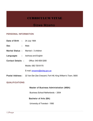 CURRICULUM VITAE
Sizwe Mzamo
PERSONAL INFORMATION
Date of Birth : 24 July 1964
Sex : Male
Marital Status : Married – 3 children
Languages : Isixhosa and English
Contact Details : Office: 040 608 0280
Mobile: 082 729 8170
E-mail: smzamo@ecleg.gov.za
Postal Address : 22 Van Der Zee Crescent, Fort Hill, King William’s Town, 5600
QUALIFICATIONS
Master of Business Administration (MBA)
Business School Netherlands - 2004
Bachelor of Arts (BA)
University of Transkei - 1990
1 | P a g e
 