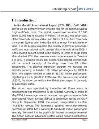 Dept. of CSE, GMRIT Page 1
Internship report 2012-2016
1. Introduction:
Indira Gandhi International Airport (IATA: DEL, ICAO: VIDP)
serves as the primary civilian aviation hub for the National Capital
Region of Delhi, India. The airport, spread over an area of 5,106
acres (2,066 ha), is situated in Palam, 15 km (9.3 mi) south-west
of the New Delhi railway station and 16 km (9.9 mi) from New Delhi
city centre. Named after Indira Gandhi, a former Prime Minister of
India. It is the busiest airport in the country in terms of passenger
traffic and international traffic busiest airport in India since 2009. It
is the second busiest airport in the country in terms of cargo traffic
after Mumbai. With the commencement of operations at Terminal
3 in 2010, it became India's and South Asia's largest aviation hub,
with a current capacity of handling more than 62 million
passengers. The planned expansion program will increase the
airport's capacity to handle 100 million passengers by 2030. In
2014, the airport handled a total of 39.752 million passengers,
registering a 8.4% growth in traffic over the previous year and as
of 2015, the airport currently is the 26th busiest airport in the world
by passenger traffic.
The airport was operated by the Indian Air Force before its
management was transferred to the Airports Authority of India. In
May 2006, the management of the airport was passed over to Delhi
International Airport Limited (DIAL), a consortium led by the GMR
Group. In September 2008, the airport inaugurated a 4,430 m
(14,530 ft) runway. The Terminal 3 building, which commenced
operations in 2010, has a capacity to handle 34 million passengers
annually. Terminal 3 is the world's 8th largest passenger terminal.
The airport uses an advanced system called Airport Collaborative
 