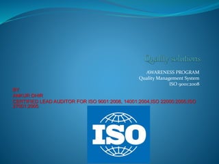 AWARENESS PROGRAM
Quality Management System
ISO 9001:2008
BY
ANKUR DHIR
CERTIFIED LEAD AUDITOR FOR ISO 9001:2008, 14001:2004,ISO 22000:2005;ISO
27001:2005
 