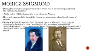  During the revolutionary government after World War I, he was vice president of
the Vörösmarty Academy.
 At the end of 1929 he became the prose editor for Nyugat.
 His novels expressed the lives of the Hungarian peasantry and dealt with issues of
poverty.
 Works: Kivilágos kivirradtig (Until the Small Hours of Morning) (1924), Légy jó
mindhalálig (Be Faithful Unto Death) (1920), Úri muri (Very Merry) (1928),
Rokonok (Relations) (1932), Hét krajcár (Seven Pennies and Other Short Stories) (1907),
Sárarany (Gold in the Mud: A Hungarian Peasant Novel) (1911), Árvácska (Orphalina)
(1941)
 