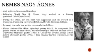  poet, writer, educator, and translator
 Following World War II, Nemes Nagy worked on a literary
periodical Újhold (New Moon)
 During the 1950s, her own work was suppressed and she worked as a
translator, translating the works of Molière, Bertold Brecht and others.
 In recent years she has written extensively for children.
 Works: Szárazvillám (Heat lightning), poetry (1957), Az aranyecset (The
golden brush), children's book, Lila fecske (Purple swallow), children's book,
Napforduló (Solstice), poetry (1967), 64 hattyú (64 swans), essays (1975),
Között (Between), poetry (1981), A Föld emlékei (Earth's souvenirs), poetry
(1986)
 