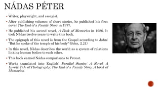  Writer, playwright, and essayist.
 After publishing volumes of short stories, he published his first
novel The End of a Family Story in 1977.
 He published his second novel, A Book of Memories in 1986. It
took Nádas twelve years to write this book.
 The epigraph of this novel is from the Gospel according to John:
"But he spoke of the temple of his body" (John, 2.21)
 In this novel, Nádas describes the world as a system of relations
linking human bodies to each other.
 This book earned Nádas comparisons to Proust.
 Works translated into English: Parallel Stories: A Novel, A
Lovely Tale of Photography, The End of a Family Story, A Book of
Memories,
 