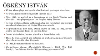  Writer whose plays and novels often featured grotesque situations.
 He was a recipient of the Kossuth Prize in 1973
 After 1949, he worked as a dramaturge at the Youth Theater and,
after 1951, as a playwright at the People's Army Theater
 He was prohibited from publishing after the Revolution and worked
as a chemical engineer at United Pharmaceuticals
 He published his first book, Ocean Dance, in 1941. In 1942, he was
sent to the Russian Front on the Don River
 Due to his Judaism, he was placed in a forced-labor unit.
 There he was captured and detained in a labour camp near Moscow,
where he wrote the play Voronesh.
 In 1946, he returned home to Budapest.
 Works:Ocean Dance, Macskajáték (Catsplay), Tóték (The Toth
Family), One Minute Stories (Válogatott egyperces novellák)
 