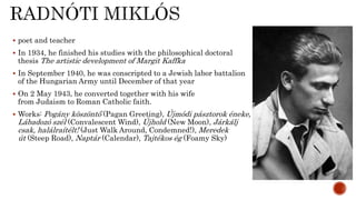  poet and teacher
 In 1934, he finished his studies with the philosophical doctoral
thesis The artistic development of Margit Kaffka
 In September 1940, he was conscripted to a Jewish labor battalion
of the Hungarian Army until December of that year
 On 2 May 1943, he converted together with his wife
from Judaism to Roman Catholic faith.
 Works: Pogány köszöntő (Pagan Greeting), Újmódi pásztorok éneke,
Lábadozó szél (Convalescent Wind), Újhold (New Moon), Járkálj
csak, halálraítélt! (Just Walk Around, Condemned!), Meredek
út (Steep Road), Naptár (Calendar), Tajtékos ég (Foamy Sky)
 
