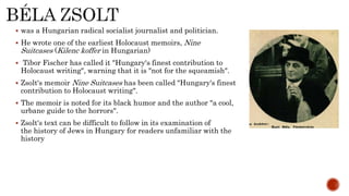  was a Hungarian radical socialist journalist and politician.
 He wrote one of the earliest Holocaust memoirs, Nine
Suitcases (Kilenc koffer in Hungarian)
 Tibor Fischer has called it "Hungary's finest contribution to
Holocaust writing", warning that it is "not for the squeamish".
 Zsolt's memoir Nine Suitcases has been called "Hungary's finest
contribution to Holocaust writing".
 The memoir is noted for its black humor and the author "a cool,
urbane guide to the horrors".
 Zsolt's text can be difficult to follow in its examination of
the history of Jews in Hungary for readers unfamiliar with the
history
 