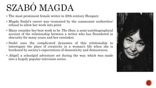  The most prominent female writer in 20th century Hungary
 Magda Szabó’s career was truncated by the communist authorities’
refusal to allow her work into print
 Many consider her best work to be The Door, a semi-autobiographical
account of the relationship between a writer who has floundered in
obscurity for many years and her caretaker.
 Szabó uses the complicated dynamics of this relationship to
interrogate the place of creativity in a woman’s life when she is
burdened by society’s expectations of domesticity and demureness.
 Abigél, a schoolgirl adventure set during the war, which was made
into a hugely popular television series.
 