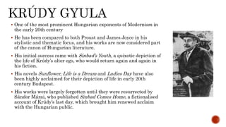  One of the most prominent Hungarian exponents of Modernism in
the early 20th century
 He has been compared to both Proust and James Joyce in his
stylistic and thematic focus, and his works are now considered part
of the canon of Hungarian literature.
 His initial success came with Sinbad’s Youth, a quixotic depiction of
the life of Krúdy’s alter ego, who would return again and again in
his fiction.
 His novels Sunflower, Life is a Dream and Ladies Day have also
been highly acclaimed for their depiction of life in early 20th
century Budapest.
 His works were largely forgotten until they were resurrected by
Sándor Márai, who published Sinbad Comes Home, a fictionalised
account of Krúdy’s last day, which brought him renewed acclaim
with the Hungarian public.
 