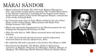  Marai authored 46 books. His 1942 book Embers (Hungarian
title: A gyertyák csonkig égnek, meaning "The Candles Burn Down
to the Stump") expresses a nostalgia for the bygone multi-ethnic,
multicultural society of the Austro-Hungarian Empire, reminiscent
of the works of Joseph Roth.
 fter living for some time in Italy, Márai settled in the city of San
Diego, in the United States. Márai joined with Radio Free
Europe between 1951-1968
 Márai was extremely disappointed in the Western powers for not
helping the Hungarian Revolution of 1956
 After his wife died in 1986, Márai retreated more and more into
isolation.
 In 1987, he lived with advanced cancer and his depression
worsened when he lost his adopted son, John.
 He ended his life with a gunshot to his head in San Diego in 1989
 Translated into English: The Rebels, Esther's Inheritance,
Casanova in Bolzano, Portraits of a Marriage, Embers, Memoir of
Hungary, The Withering World: Selected Poems by Sandor Marai
 