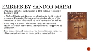  Originally published in Hungarian in 1942 but only releasing in
English in 2001
 n Embers Márai wanted to express a longing for the diversity of
the Austro-Hungarian Empire, the changing boundaries of his
home country remaining a sticking point throughout his writing.
 It is a story of a general who invites an old military friend
around for dinner, a friend who had mysteriously disappeared 41
years prior.
 It’s a declaration and commentary on friendships, and the nature
of two interacting – and perhaps clashing – personalities.
 