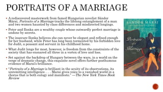  A rediscovered masterwork from famed Hungarian novelist Sándor
Márai, Portraits of a Marriage tracks the lifelong entanglement of a man
and two women haunted by class differences and misdirected longings.
 Peter and Ilonka are a wealthy couple whose outwardly perfect marriage is
undone by secrets.
 The insecure Ilonka believes she can never be elegant and refined enough
for her husband, while Peter has long been tormented by his forbidden love
for Judit, a peasant and servant in his childhood home.
 What Judit longs for most, however, is freedom from the constraints of the
society that has ensnared all three in a vortex of love and loss.
 Set against the backdrop of Hungary between the wars, in a world on the
verge of dramatic change, this exquisite novel offers further posthumous
evidence of Marai’s brilliance.
 “Portraits of a Marriage is brilliant in the acuity of its observations, its
unremitting intelligence. . . . Marai gives voice to a vanished world in a
chorus that is both eulogy and manifesto.” —The New York Times Book
Review
 