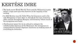  The book covers World War II, Nazis and the Holocaust in grim
detail, a topic and style that features in the majority of his
writing
 In 2002 Kertész won the Nobel Prize for Literature and is the
only Hungarian to have done so, though he has won numerous
other awards throughout Hungary and Germany (where much of
his recognition was born)
 Fatelessness' power lies in its refusal to mitigate the
unfathomable alienness of the Holocaust, the strangeness is
compounded by Georg's dogmatic insistence on making sense of
everything he witnesses.
 
