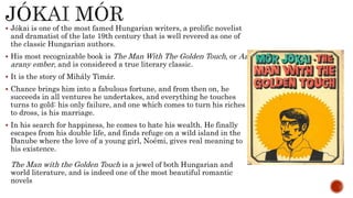  Jókai is one of the most famed Hungarian writers, a prolific novelist
and dramatist of the late 19th century that is well revered as one of
the classic Hungarian authors.
 His most recognizable book is The Man With The Golden Touch, or Az
arany ember, and is considered a true literary classic.
 It is the story of Mihály Timár.
 Chance brings him into a fabulous fortune, and from then on, he
succeeds in all ventures he undertakes, and everything he touches
turns to gold: his only failure, and one which comes to turn his riches
to dross, is his marriage.
 In his search for happiness, he comes to hate his wealth. He finally
escapes from his double life, and finds refuge on a wild island in the
Danube where the love of a young girl, Noémi, gives real meaning to
his existence.
The Man with the Golden Touch is a jewel of both Hungarian and
world literature, and is indeed one of the most beautiful romantic
novels
 