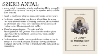  was a noted Hungarian scholar and writer. He is generally
considered to be one of the major Hungarian writers of the
20th century.
 Szerb is best known for his academic works on literature.
 In the ten years before the Second World War, he wrote
two monumental works of literary criticism, characterized
by a brilliant and ironic style intended for an educated
reader rather than an academic public
 The Pendragon Legend, Traveler and the
Moonlight and The Queen's Necklace: the author gives
importance to the exotic in these novels, with a meta-
literary outlook.
 In these three novels, the stage of the narrative action is
always a Western European country: leaving quotidian
Hungary allows the writer to transfigure the actions of his
characters.
 