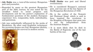  Ady Endre was a turn-of-the-century Hungarian
poet and journalist.
 Regarded by many as the greatest Hungarian
poet of the 20th century, he was noted for his
steadfast belief in social progress and
development and for his poetry's exploration of
fundamental questions of the modern European
experience: love, temporality, faith, individuality,
and patriotism.
 Ady was undoubtedly influenced by the works of
Baudelaire. He often used Symbolist techniques;
his recurring themes are God, Hungarian identity,
and the struggle for survival in modern society.
 Petőfi Sándor was poet and liberal
revolutionary.
 He is considered Hungary's national
poet, and was one of the key figures of
the Hungarian Revolution of 1848.
 He is the author of the Nemzeti
dal (National Song), which is said to
have inspired the revolution in
the Kingdom of Hungary that grew into
a war for independence from
the Austrian Empire.
 It is most likely that he died in
the Battle of Segesvár, one of the last
battles of the war.
 