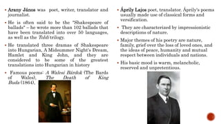  Arany János was poet, writer, translator and
journalist.
 He is often said to be the "Shakespeare of
ballads" – he wrote more than 102 ballads that
have been translated into over 50 languages,
as well as the Toldi trilogy.
 He translated three dramas of Shakespeare
into Hungarian, A Midsummer Night's Dream,
Hamlet and King John, and they are
considered to be some of the greatest
translations into Hungarian in history
 Famous poems: A Walesi Bárdok (The Bards
of Wales), The Death of King
Buda (1864), Dante
 Áprily Lajos poet, translator. Áprily's poems
usually made use of classical forms and
versification.
 They are characterized by impressionistic
descriptions of nature.
 Major themes of his poetry are nature,
family, grief over the loss of loved ones, and
the ideas of peace, humanity and mutual
respect between individuals and nations.
 His basic mood is warm, melancholic,
reserved and unpretentious.
 