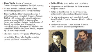  József Attila is one of the most
famous Hungarian poets of the 20th century
 He has become the best known of the
modern Hungarian poets internationally
 József published his volumes of poetry A
szépség koldusa (Beauty's beggar), Nem én
kiáltok (It's not me who shouts), Nincsen
apám se anyám (1929) (I have neither
father nor mother), showed the influence of
French surrealism and Hungarian
poets Endre Ady, Külvárosi éj (Night in the
outskirts), Medvetánc (Bear dance), Nagyon
fáj (It hurts very much)
 His most famous love poem: Óda ("Ode„)
 t was Attila József who first formulated
the ars poetica of transrealism
 Babits Mihály poet, writer and translator
 His poems are well known for their intense
religious themes
 Babits is best known for his lyric poetry,
influenced by classical and English forms.
 He also wrote essays and translated much
from English, French, German, Greek, Italian
, and Latin
 His novels such as “The Children of Death”
(1927) explore psychological problems
 