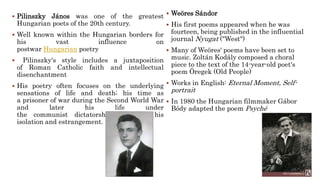  Pilinszky János was one of the greatest
Hungarian poets of the 20th century.
 Well known within the Hungarian borders for
his vast influence on
postwar Hungarian poetry
 Pilinszky's style includes a juxtaposition
of Roman Catholic faith and intellectual
disenchantment
 His poetry often focuses on the underlying
sensations of life and death; his time as
a prisoner of war during the Second World War
and later his life under
the communist dictatorship furthered his
isolation and estrangement.
 Weöres Sándor
 His first poems appeared when he was
fourteen, being published in the influential
journal Nyugat ("West")
 Many of Weöres' poems have been set to
music. Zoltán Kodály composed a choral
piece to the text of the 14-year-old poet's
poem Öregek (Old People)
 Works in English: Eternal Moment, Self-
portrait
 In 1980 the Hungarian filmmaker Gábor
Bódy adapted the poem Psyché
 