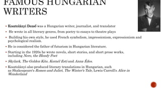 Kosztolányi Dezső was a Hungarian writer, journalist, and translator
 He wrote in all literary genres, from poetry to essays to theatre plays
 Building his own style, he used French symbolism, impressionism, expressionism and
psychological realism.
 He is considered the father of futurism in Hungarian literature.
 Starting in the 1920s he wrote novels, short stories, and short prose works,
including Nero, the Bloody Poet
 Skylark, The Golden Kite, Kornél Esti and Anna Édes.
 Kosztolányi also produced literary translations in Hungarian, such
as Shakespeare's Romeo and Juliet, The Winter's Tale, Lewis Carroll's Alice in
Wonderland
 