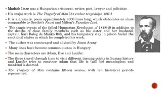  Madách Imre was a Hungarian aristocrat, writer, poet, lawyer and politician
 His major work is The Tragedy of Man (Az ember tragédiája, 1861)
 It is a dramatic poem approximately 4000 lines long, which elaborates on ideas
comparable to Goethe's Faust and Milton's Paradise Lost.
 The tragic events of the failed Hungarian Revolution of 1848/49 in addition to
the deaths of close family members such as his sister and her husband,
captain Karl Balog de Mánko-Bük, and his temporary stay in prison fueled the
emotional status in which he completed his work.
 The author was encouraged and advised by János Arany
 Many lines have become common quotes in Hungary
 The main characters are Adam, Eve and Lucifer.
 The three travel through time to visit different turning-points in human history
and Lucifer tries to convince Adam that life is (will be) meaningless and
mankind is doomed.
 The Tragedy of Man contains fifteen scenes, with ten historical periods
represented.
 