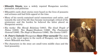  Mikszáth Kámán was a widely reputed Hungarian novelist,
journalist, and politician
 Mikszáth's early short stories were based on the lives of peasants
and artisans and had little appeal at the time.
 Many of his novels contained social commentary and satire, and
towards the end of his life they became increasingly critical of the
aristocracy and the burden he believed the latter placed on
Hungarian society.
 His works: The Slovak Relations (1881), The Good People of
Palocz (1882), Two Beggar-Students (1886), The Postmaster
General (1886), The Siege of Beszterce (1896), The Gentry (1897)
 St. Peter's Umbrella (Hungarian:Szent Péter esernyője) The story
is set is the rural region to the north of Hungary, now Slovakia,
where Mikszáth was born.
 The characters in the story are small town middle class and the
local peasantry.
 