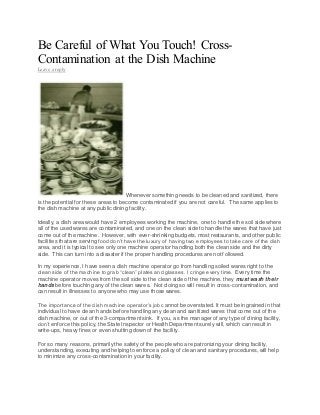 Be Careful of What You Touch! Cross-
Contamination at the Dish Machine
Leave a reply
Whenever something needs to be cleaned and sanitized, there
is the potential for these areas to become contaminated if you are not careful. The same applies to
the dish machine at any public dining facility.
Ideally, a dish area would have 2 employees working the machine, one to handle the soil side where
all of the used wares are contaminated, and one on the clean side to handle the wares that have just
come out of the machine. However, with ever-shrinking budgets, most restaurants, and other public
facilities that are serving food don’t have the luxury of having two employees to take care of the dish
area, and it is typical to see only one machine operator handling both the clean side and the dirty
side. This can turn into a disaster if the proper handling procedures are not followed.
In my experience, I have seen a dish machine operator go from handling soiled wares right to the
clean side of the machine to grab “clean” plates and glasses. I cringe every time. Every time the
machine operator moves from the soil side to the clean side of the machine, they must wash their
hands before touching any of the clean wares. Not doing so will result in cross-contamination, and
can result in illnesses to anyone who may use those wares.
The importance of the dish machine operator’s job cannot be overstated. It must be ingrained in that
individual to have clean hands before handling any clean and sanitized wares that come out of the
dish machine, or out of the 3-compartment sink. If you, as the manager of any type of dining facility,
don’t enforce this policy, the State Inspector or Health Department surely will, which can result in
write-ups, heavy fines or even shutting down of the facility.
For so many reasons, primarily the safety of the people who are patronizing your dining facility,
understanding, executing and helping to enforce a policy of clean and sanitary procedures, will help
to minimize any cross-contamination in your facility.
 