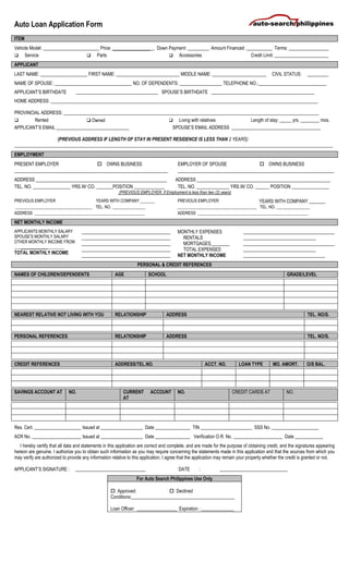 Auto Loan Application Form
ITEM
Vehicle Model: ________________________ Price: __________________ Down Payment: _________ Amount Financed: ___________ Terms: _________________
 Service  Parts  Accessories Credit Limit: _______________________
APPLICANT
LAST NAME: ____________________ FIRST NAME: ___________________________ MIDDLE NAME: _______________________ CIVIL STATUS: _________
NAME OF SPOUSE: _________________________________ NO. OF DEPENDENTS: __________________ TELEPHONE NO.:_____________________________
APPLICANT’S BIRTHDATE ___________________________________ SPOUSE’S BIRTHDATE ____________________________________________
HOME ADDRESS: __________________________________________________________________________________________________________________
PROVINCIAL ADDRESS: _____________________________________________________________________________________________________________
 Rented ❑ Owned  Living with relatives Length of stay: _____ yrs. ________ mos.
APPLICANT’S EMAIL _______________________________ SPOUSE’S EMAIL ADDRESS ______________________________________
(PREVIOUS ADDRESS IF LENGTH OF STAY IN PRESENT RESIDENCE IS LESS THAN 2 YEARS)
________________________________________________________________________________________________________________________________________
EMPLOYMENT
PRESENT EMPLOYER  OWNS BUSINESS EMPLOYER OF SPOUSE  OWNS BUSINESS
___________________________________________________________ ____________________________________________________________
ADDRESS ________________________________________________________ ADDRESS _________________________________________________________
TEL. NO. ________________ YRS.W/ CO. _______POSITION _____________ TEL. NO. ______________ YRS.W/ CO. ______ POSITION ________________
(PREVIOUS EMPLOYER, If Employment is less than two (2) years)
PREVIOUS EMPLOYER YEARS WITH COMPANY _______ PREVIOUS EMPLOYER YEARS WITH COMPANY _______
_____________________________________ TEL. NO. ________________ ______________________________________ TEL. NO. ________________
ADDRESS _____________________________________________________ ADDRESS _____________________________________________________
NET MONTHLY INCOME
APPLICANTS MONTHLY SALARY
SPOUSE’S MONTHLY SALARY
OTHER MONTHLY INCOME FROM
________________________
TOTAL MONTHLY INCOME
______________________________________
______________________________________
______________________________________
______________________________________
______________________________________
MONTHLY EXPENSES
RENTALS
MORTGAGES________
TOTAL EXPENSES
NET MONTHLY INCOME
_______________________________________
_______________________________
_______________________________________
_______________________________
___________________________________
PERSONAL & CREDIT REFERENCES
NAMES OF CHILDREN/DEPENDENTS AGE SCHOOL GRADE/LEVEL
NEAREST RELATIVE NOT LIVING WITH YOU RELATIONSHIP ADDRESS TEL. NO/S.
PERSONAL REFERENCES RELATIONSHIP ADDRESS TEL. NO/S.
CREDIT REFERENCES ADDRESS/TEL.NO. ACCT. NO. LOAN TYPE MO. AMORT. O/S BAL.
SAVINGS ACCOUNT AT NO. CURRENT ACCOUNT
AT
NO. CREDIT CARDS AT NO.
Res. Cert. ____________________ Issued at __________________ Date _______________ TIN ______________________ SSS No. ____________________
ACR No. _____________________ Issued at __________________ Date _______________ Verification O.R. No. _____________________ Date ____________
I hereby certify that all data and statements in this application are correct and complete, and are made for the purpose of obtaining credit, and the signatures appearing
hereon are genuine. I authorize you to obtain such information as you may require concerning the statements made in this application and that the sources from which you
may verify are authorized to provide any information relative to this application. I agree that the application may remain your property whether the credit is granted or not.
APPLICANT’S SIGNATURE : ______________________________ DATE : _____________________________
For Auto Search Philippines Use Only
 Approved  Declined
Conditions:____________________________________________
Loan Officer: _________________ Expiration : ______________
 