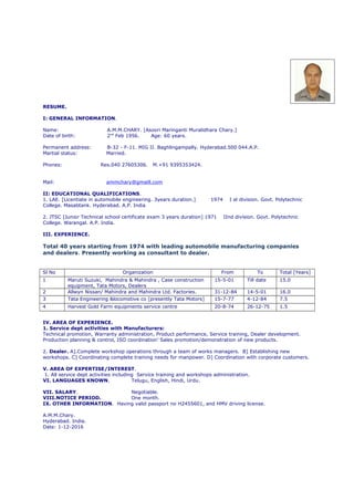 RESUME.
I: GENERAL INFORMATION.
Name: A.M.M.CHARY. [Asoori Maringanti Muralidhara Chary.]
Date of birth: 2nd
Feb 1956. Age: 60 years.
Permanent address: B-32 - F-11. MIG II. Baghlingampally. Hyderabad.500 044.A.P.
Martial status: Married.
Phones: Res.040 27605306. M.+91 9395353424.
Mail: ammchary@gmaill.com
II: EDUCATIONAL QUALIFICATIONS.
1. LAE. [Licentiate in automobile engineering. 3years duration.] 1974 I st division. Govt. Polytechnic
College. Masabtank. Hyderabad. A.P. India
2. JTSC [Junior Technical school certificate exam 3 years duration] 1971 IInd division. Govt. Polytechnic
College. Warangal. A.P. India.
III. EXPERIENCE.
Total 40 years starting from 1974 with leading automobile manufacturing companies
and dealers. Presently working as consultant to dealer.
Sl No Organization From To Total [Years]
1 Maruti Suzuki, Mahindra & Mahindra , Case construction
equipment, Tata Motors, Dealers
15-5-01 Till date 15.0
2 Allwyn Nissan/ Mahindra and Mahindra Ltd. Factories. 31-12-84 14-5-01 16.0
3 Tata Engineering &locomotive co [presently Tata Motors] 15-7-77 4-12-84 7.5
4 Harvest Gold Farm equipments service centre 20-8-74 26-12-75 1.5
IV. AREA OF EXPERIENCE.
1. Service dept activities with Manufacturers:
Technical promotion, Warranty administration, Product performance, Service training, Dealer development.
Production planning & control, ISO coordination’ Sales promotion/demonstration of new products.
2. Dealer. A].Complete workshop operations through a team of works managers. B] Establishing new
workshops. C] Coordinating complete training needs for manpower. D] Coordination with corporate customers.
V. AREA OF EXPERTISE/INTEREST.
1. All service dept activities including Service training and workshops administration.
VI. LANGUAGES KNOWN. Telugu, English, Hindi, Urdu.
VII. SALARY. Negotiable.
VIII.NOTICE PERIOD. One month.
IX. OTHER INFORMATION. Having valid passport no H2455601, and HMV driving license.
A.M.M.Chary.
Hyderabad. India.
Date: 1-12-2016
 