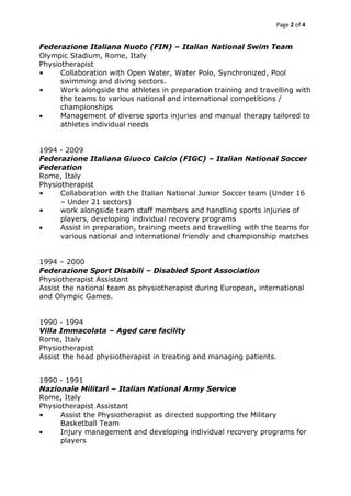 Page 2 of 4
Federazione Italiana Nuoto (FIN) – Italian National Swim Team
Olympic Stadium, Rome, Italy
Physiotherapist
• Collaboration with Open Water, Water Polo, Synchronized, Pool
swimming and diving sectors.
• Work alongside the athletes in preparation training and travelling with
the teams to various national and international competitions /
championships
 Management of diverse sports injuries and manual therapy tailored to
athletes individual needs
1994 - 2009
Federazione Italiana Giuoco Calcio (FIGC) – Italian National Soccer
Federation
Rome, Italy
Physiotherapist
• Collaboration with the Italian National Junior Soccer team (Under 16
– Under 21 sectors)
• work alongside team staff members and handling sports injuries of
players, developing individual recovery programs
 Assist in preparation, training meets and travelling with the teams for
various national and international friendly and championship matches
1994 – 2000
Federazione Sport Disabili – Disabled Sport Association
Physiotherapist Assistant
Assist the national team as physiotherapist during European, international
and Olympic Games.
1990 - 1994
Villa Immacolata – Aged care facility
Rome, Italy
Physiotherapist
Assist the head physiotherapist in treating and managing patients.
1990 - 1991
Nazionale Militari – Italian National Army Service
Rome, Italy
Physiotherapist Assistant
• Assist the Physiotherapist as directed supporting the Military
Basketball Team
 Injury management and developing individual recovery programs for
players
 