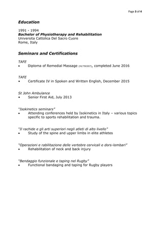 Page 3 of 4
Education
1991 - 1994
Bachelor of Physiotherapy and Rehabilitation
Universita Cattolica Del Sacro Cuore
Rome, Italy
Seminars and Certifications
TAFE
 Diploma of Remedial Massage (HLT50307), completed June 2016
TAFE
• Certificate IV in Spoken and Written English, December 2015
St John Ambulance
• Senior First Aid, July 2013
“Isokinetics seminars”
 Attending conferences held by Isokinetics in Italy – various topics
specific to sports rehabilitation and trauma.
“Il rachide e gli arti superiori negli atleti di alto livello”
 Study of the spine and upper limbs in elite athletes
“Operazioni e rabilitazione delle vertebre cervicali e dors-lombari”
 Rehabilitation of neck and back injury
“Bendaggio funzionale e taping nel Rugby”
 Functional bandaging and taping for Rugby players
 