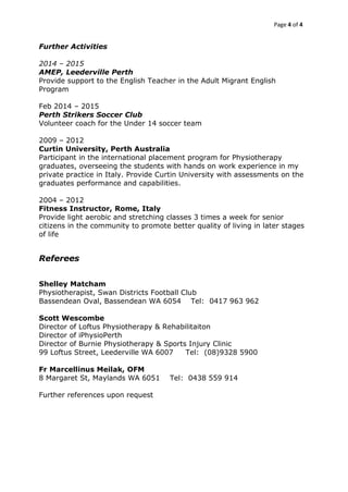 Page 4 of 4
Further Activities
2014 – 2015
AMEP, Leederville Perth
Provide support to the English Teacher in the Adult Migrant English
Program
Feb 2014 – 2015
Perth Strikers Soccer Club
Volunteer coach for the Under 14 soccer team
2009 – 2012
Curtin University, Perth Australia
Participant in the international placement program for Physiotherapy
graduates, overseeing the students with hands on work experience in my
private practice in Italy. Provide Curtin University with assessments on the
graduates performance and capabilities.
2004 – 2012
Fitness Instructor, Rome, Italy
Provide light aerobic and stretching classes 3 times a week for senior
citizens in the community to promote better quality of living in later stages
of life
Referees
Shelley Matcham
Physiotherapist, Swan Districts Football Club
Bassendean Oval, Bassendean WA 6054 Tel: 0417 963 962
Scott Wescombe
Director of Loftus Physiotherapy & Rehabilitaiton
Director of iPhysioPerth
Director of Burnie Physiotherapy & Sports Injury Clinic
99 Loftus Street, Leederville WA 6007 Tel: (08)9328 5900
Fr Marcellinus Meilak, OFM
8 Margaret St, Maylands WA 6051 Tel: 0438 559 914
Further references upon request
 