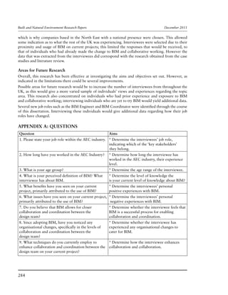 Built and Natural Environment Research Papers	 December 2011
284
which is why companies based in the North East with a national presence were chosen. This allowed
some indication as to what the rest of the UK was experiencing. Interviewees were selected due to their
proximity and usage of BIM on current projects; this limited the responses that would be received, to
that of individuals who had already made the change to BIM and collaborative working. However the
data that was extracted from the interviewees did correspond with the research obtained from the case
studies and literature review.
Areas for Future Research
Overall, this research has been effective at investigating the aims and objectives set out. However, as
indicated in the limitations there could be several improvements.
Possible areas for future research would be to increase the number of interviewees from throughout the
UK, as this would give a more varied sample of individuals’ views and experiences regarding the topic
area. This research also concentrated on individuals who had prior experience and exposure to BIM
and collaborative working; interviewing individuals who are yet to try BIM would yield additional data.
Several new job roles such as the BIM Engineer and BIM Coordinator were identified through the course
of this dissertation. Interviewing these individuals would give additional data regarding how their job
roles have changed.
APPENDIX A: Questions
Question	Aims
1. Please state your job role within the AEC industry.	 * Determine the interviewees’ job role,
	 indicating which of the ‘key stakeholders’
		they belong.
2. How long have you worked in the AEC Industry?	 * Determine how long the interviewee has
	 worked in the AEC industry, their experience
	level.
3. What is your age group?	 * Determine the age range of the interviewee.
4. What is your perceived definition of BIM? What 	 * Determine the level of knowledge the
interviewee has about BIM.	 is your current level of knowledge about BIM?
5. What benefits have you seen on your current 	 * Determine the interviewees’ personal
project, primarily attributed to the use of BIM?	 positive experiences with BIM.
6. What issues have you seen on your current project, 	* Determine the interviewees’ personal
primarily attributed to the use of BIM?	 negative experiences with BIM.
7. Do you believe that BIM allows for closer 	 * Determine whether the interviewee feels that
collaboration and coordination between the 	 BIM is a successful process for enabling
design team?	 collaboration and coordination.
8. Since adopting BIM, have you noticed any 	 * Determine whether the interviewee has
organisational changes, specifically in the levels of 	 experienced any organisational changes to
collaboration and coordination between the 	 cater for BIM.
design team?	
9. What techniques do you currently employ to 	 * Determine how the interviewee enhances
enhance collaboration and coordination between the 	 collaboration and collaboration.
design team on your current project?	
 
