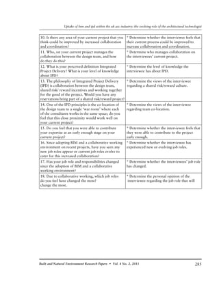285Built and Natural Environment Research Papers • Vol. 4 No. 2, 2011
Uptake of bim and ipd within the uk aec industry: the evolving role of the architectural technologist
10. Is there any area of your current project that you 	 * Determine whether the interviewee feels that
think could be improved by increased collaboration 	 their current process could be improved to
and coordination?	 increase collaboration and coordination.
11. Who, on your current project manages the 	 * Determine who manages collaboration on
collaboration between the design team, and how 	 the interviewees’ current project.
do they do this?	
12. What is your perceived definition Integrated 	 * Determine the level of knowledge the
Project Delivery? What is your level of knowledge 	 interviewee has about IPD.
about IPD?	
13. The philosophy of Integrated Project Delivery 	 * Determine the views of the interviewee
(IPD) is collaboration between the design team, 		regarding a shared risk/reward culture.
shared risk/ reward incentives and working together
for the good of the project. Would you have any
reservations being part of a shared risk/reward project?
14. One of the IPD principles is the co-location of 	 * Determine the views of the interviewee
the design team to a single ‘war room’ where each 	 regarding team co-location.
of the consultants works in the same space; do you
feel that this close proximity would work well on
your current project?	
15. Do you feel that you were able to contribute 	 * Determine whether the interviewee feels that
your expertise at an early enough stage on your 	 they were able to contribute to the project
current project?	 early enough.
16. Since adopting BIM and a collaborative working 	 * Determine whether the interviewee has
environment on recent projects, have you seen any 	 experienced new or evolving job roles.
new job roles appear or current job roles evolve to
cater for this increased collaboration?	
17. Has your job role and responsibilities changed 	 * Determine whether the interviewees’ job role
since the adoption of BIM and a collaborative 	 has changed.
working environment?	
18. Due to collaborative working, which job roles 	 * Determine the personal opinion of the
do you feel have changed the most?	 interviewee regarding the job role that will
change the most.
 