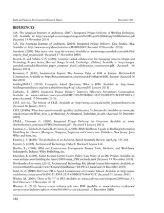 Built and Natural Environment Research Papers	 December 2011
286
REFERENCES
AIA. The American Institute of Architects. (2007). Integrated Project Delivery: A Working Definition.
AIA. Available at: http://www.ipd-ca.net/images/Integrated%20Project%20Delivery%20Definition.pdf
(Accessed 19 November 2010)
AIA. The American Institute of Architects. (2010). Integrated Project Delivery: Case Studies. AIA.
Available at: http://www.aia.org/about/initiatives/AIAB082049 (Accessed 19 November 2010).
Autodesk. (2009). Take more risks - reap the rewards. Available at: www.images.autodesk.com/adsk/files/
trapelo_final_updated.pdf (Accessed 17 November 2010)
Becerik, B. and Pollalis, S. N. (2006). Computer aided collaboration for managing projects, Design and
Technology Report Series, Harvard Design School, Cambridge. [Online]. Available at: http://images.
autodesk.com/adsk/files/white_paper_computer_aided_collaboration_construction.pdf (Accessed: 06
January 2011).
Bernstein, P. (2010). Smartmarket Report: The Business Value of BIM in Europe. McGraw-Hill
Construction. Available at: http://bim.construction.com/research/FreeReport/BIM_Europe/ (Accessed 06
Oct 2010)
buildingSMART. (2010). Frequently Asked Questions, What is BIM. Available at: http://www.
buildingsmartalliance.org/index.php/nbims/faq/#faq1 (Accessed 03 January 2011)
Carbasho, T. (2008). Integrated Project Delivery Improves Efficiency, Streamlines Construction.
Available at: www.tradeline.com/reports/0A03D1C0%2D2B3B%2DB525%2D85702BCEDF900F61/
print (Accessed: 17 November 2010)
CIAT. (2010a). The history of CIAT. Available at: http://www.ciat.org.uk/en/the_institute/history.cfm
(Accessed 06 January 2011)
CIAT. (2010b). What does a professionally qualified Architectural Technician do? Available at: www.ciat.
org.uk/en/careers/What_does_a_professional_Architectural_Technician_do.cfm (Accessed 30 December
2010)
CMAA., Thomsen, C. (2009). Integrated Project Delivery: An Overview. Available at: www.
charlesthomsen.com/essays/IPD%20summary.pdf (Accessed 8 January 2011).
Eastman, C., Teicholz, P., Sacks, R. & Liston, K., (2008). BIM Handbook A guide to Building Information
Modelling for Owners, Managers, Designers, Engineers and Contractors. Hoboken, New Jersey: John
Wiley and Sons, Inc.
Emmitt, J. T. (1880). The profession of an Architect. British Quarterly Review. April, pp. 335-368.
Emmitt, S. (2002). Architectural Technology. Oxford: Blackwell Science Ltd.
Hardin, B., (2009). BIM and Construction Management Proven Tools, Methods, and Workflows.
Indianapolis, Indiana: Wiley Publishing, Inc.
Khemlani, L. (2009). Sutter Medical Center Castro Valley: Case Study of an IPD Project. Available at:
www.aecbytes.com/building the future/2009/sutter_IPDCaseStudy.html (Accessed 19 November 2010)
Northumbria University. (2010). Architectural Technology BSc (Hons) Course Information. Available at:
www.northumbria.ac.uk/?view=CourseDetail&code=DUPATC1 (Accessed 30 December 2010)
Stahl, N, Z. (2010) ASU Uses IPD to Speed Construction of Cronkite School. Available at: http://www.
tradelineinc.com/reports/96196521-A93A-2353-6DDD2E71846493FC (Accessed 05 January 2011).
Whaley, M. (2009). There is No “I” in IPD! Available at: www.aecbytes.com/viewpoint/2009/issue_45.
html (Accessed 19 November 2010)
Winston, A. (2010). Survey reveals industry split over BIM. Available at: www.bdonline.co.uk/news/
survey-reveals-industry-split-over-bim/5010009.article (Accessed: 20 December 2010)
 