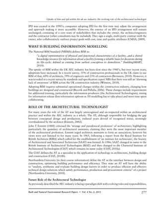 277Built and Natural Environment Research Papers • Vol. 4 No. 2, 2011
Uptake of bim and ipd within the uk aec industry: the evolving role of the architectural technologist
IPD was created in the 1990’s; companies adopting IPD for the first time may adjust the arrangement
and approach making it more accessible. However, the essence of an IPD arrangement will remain
unchanged; consisting of a core team of stakeholders that includes the owner, the architect/engineers
and the contractor (other consultants may be included). They sign a single, multi-party contract with the
owner, who collaboratively outlines project goals with cost, time and quality attributes (CMAA, 2009).
WHAT IS BUILDING INFORMATION MODELLING
The National BIM Standard (NBIMS) defines BIM as:
“a digital representation of physical and functional characteristics of a facility...and a shared
knowledge resource for information about a facility forming a reliable basis for decisions during
its life-cycle; defined as existing from earliest conception to demolition.” (buildingSMART,
2010).
The uptake of BIM within the UK AEC industry has been slow since the 1980’s, but over recent years,
adoptions have increased. In a recent survey, 35% of construction professionals in the UK claim to use
BIM of that, 60% of architects, 39% of engineers and 23% of contractors (Bernstein, 2010). However, it
was revealed in a recent survey by standards and specification expert NBS that there was still an ‘alarming
lack of awareness’ of BIM across the UK construction industry (Winston, 2010).
Adopting BIM requires substantial operational changes within the construction industry, changing how
buildings are designed and constructed (Becerik and Pollalis, 2006). These changes include requirements
for additional training, particularly the information producers (the Architectural Technologists); timing
for information release (less information upfront as 3D modelling has to take place) and more time spent
collaborating.
ROLE OF THE ARCHITECTURAL TECHNOLOGIST
For many years the role of the AT was largely unrecognised and un-respected within an architectural
practice and within the AEC industry as a whole. The AT, although responsible for bridging the gap
between conceptual design and production, endured years devoid of recognised status, seemingly
overshadowed by the architect (Emmitt, 2002).
John T Emmitt (1880) criticised the ‘strange and paradoxical profession’ of architecture; highlighting
particularly the quandary of architectural assistants, claiming they were the most important member
of the architectural profession. Emmitt urged architects assistants to form an association; however his
views were not listened to for many years. In 1965, following a report from the Royal Institute for
British Architects (RIBA) which called for the establishment of ‘an institute for technicians’, the Society
of Architectural and Associated Technicians (SAAT) was formed. In 1986, SAAT changed its name to the
British Institute of Architectural Technologists (BIAT) and then changed to the Chartered Institute of
Architectural Technologists (CIAT) which remains its name today (CIAT, 2010a).
The CIAT defines the AT as a specialist in the application of technology to architecture, building design
and construction (CIAT, 2010b).
Northumbria University (in their course information) define the AT as the interface between design and
construction, optimising building performance and efficiency. They state an AT will have the ability
to “analyse, synthesise and evaluate building design factors in order to produce efficient and effective
technical design solutions which satisfy performance, production and procurement criteria” of a project
(Northumbria University, 2010).
Future Role of the Architectural Technologist
As previously described the AEC industry is facing a paradigm shift with evolving roles and responsibilities,
 