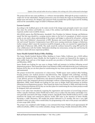 279Built and Natural Environment Research Papers • Vol. 4 No. 2, 2011
Uptake of bim and ipd within the uk aec industry: the evolving role of the architectural technologist
The project did run into some problems, i.e. software interoperability. Although the project resulted in a
‘triple win’ for the stakeholders. Design/construction costs were below the target set, benefitting both the
design team and owner; the designer and contractor both exceeded their profit targets and the building
achieved the sustainability target of LEED CI Platinum (AIA 2010).
Lessons Learned
According to the feedback given in the study several of the design team principals noted it was crucial
they select the architect and builder as a team; if the architect and builder did not show the synergy
required, another team would be chosen.
AIA (2010) reports that Phil Bernstein, Autodesk’s Vice President for Industry Strategy and Relations
stated ‘the first step should be a scoping exercise taken to the level of conceptual, in which everyone
works at cost until a deep understanding of the project and budget is achieved by all parties’, echoing
the ‘Early Goal Definition’ characteristic of IPD. Bernstein also noted financial incentives, the ‘Joint
risk and reward’ Incentive Compensation Layer (ICL) were causing unwelcome changes in behaviour,
further stating it didn’t mean the incentives would be dropped, as they are essential for supporting the
right kind of behaviour (AIA, 2010). The study noted the architect learned by using IPD and by the
close collaboration with the builder. Redundant detailing was unnecessary, saving time and leaving the
architect to deal with more important problem.
Sutter Health Fairfield Medical Office Building
The Sutter Health Fairfield Medical Office Building in Castro Valley, California was a $320 million
project fully funded by Sutter Health, the first hospital in its county not financed by the taxpayer or
other public fund, and one of the largest non-profit care providers in Northern California (AIA, 2010
and Khemlani, 2009).
Sutter Health was looking for new ways to design, build and maintain its facilities following several
disputatious projects. They hosted the Sutter Lean Summit in 2004, with help from the Lean Construction
Institute (LCI), they set out their plans for transforming the way Sutter projects would be designed, built
and maintained.
The project involved the construction of a three-storey, 70,000 square metre medical office building,
housing primary care medical practices and laboratories; fully equipped with cardiology, oncology,
paediatrics and rheumatology departments. The owner, Sutter, wanted to use this opportunity to test
a new delivery process of collaboration and advanced technology. Their vision to create a landmark
medical centre that integrated advanced technologies without compromising patient comfort and care
(Khemlani, 2009). Sutter Health was looking for new ways to design, build and maintain its facilities
following several disputatious projects. They hosted the Sutter Lean Summit in 2004, with help from the
Lean Construction Institute (LCI), they set out their plans for transforming the way Sutter projects would
be designed, built and maintained.
Due to new safety laws introduced, requiring the organisation and execution of several large projects
within a specific timeframe, Sutter Health had to find a way to reduce the time delays and budget over-
runs generally associated with large complex projects. Specifically Sutter Health looked at how it could
transform the design and construction delivery model. IPD came to the attention of Sutter Health,
becoming a viable alternative. SH needed the project delivered in 25 months; this was a very tight
schedule as there was also a three month delay for programming at the start of the project and addition
of extra scope (AIA, 2010).
The project was completed under budget, it was estimated that Sutter Health saved approximately $9
million (Carbasho, 2008) it was within schedule; change orders being virtually eliminated (AIA, 2010).
 